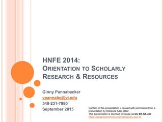 HNFE 2014:
ORIENTATION TO SCHOLARLY
RESEARCH & RESOURCES
Ginny Pannabecker
vpannabe@vt.edu
540-231-7980
February 2016
Content in this presentation is reused with permission
from a presentation by Rebecca Kate Miller, with some
modifications. This presentation is licensed for reuse
as CC BY-SA 4.0:
https://creativecommons.org/licenses/by-sa/4.0/
 