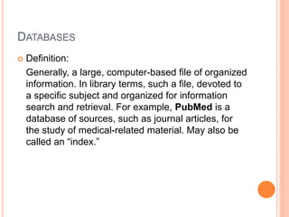 DATABASES
 Definition:
Generally, a large, computer-based file of organized
information. In library terms, such a file, devoted to
a specific subject and organized for information
search and retrieval. For example, PubMed is a
database of sources, such as journal articles, for
the study of medical-related material. May also be
called an “index.”
 