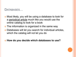 DATABASES…
 Most likely, you will be using a database to look for
a periodical article much like you would use the
online catalog to look for a book
 The information is organized in the same way
 Databases will let you search for individual articles,
which the catalog will not let you do
 How do you decide which databases to use?
 