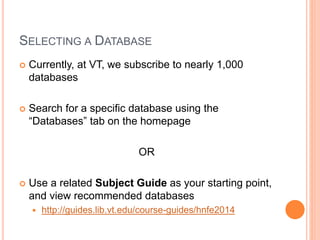SELECTING A DATABASE
 Currently, at VT, we subscribe to nearly 1,000
databases
 Search for a specific database using the
“Databases” tab on the homepage
OR
 Use a related Subject Guide as your starting point,
and view recommended databases
 http://guides.lib.vt.edu/course-guides/hnfe2014
 