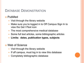 DATABASE DEMONSTRATION
 PubMed
 Visit through the library website
 Make sure you’re logged in to Off Campus Sign In to
view the Get VText icon
 The most comprehensive medical database
 Some full text articles, some bibliographic articles
 Limits: dates, publication types, subjects
 Web of Science
 Visit through the library website
 If off campus, must log in to view this database
 Completely bibliographic database
 