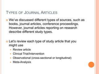 TYPES OF JOURNAL ARTICLES
 We’ve discussed different types of sources, such as
books, journal articles, conference proceedings.
However, journal articles reporting on research
describe different study types.
 Let’s review each type of study article that you
might use
 Review article
 Clinical Trial/Intervention
 Observational (cross-sectional or longitudinal)
 Meta-Analysis
 