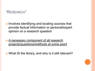 “RESEARCH”
 Involves identifying and locating sources that
provide factual information or personal/expert
opinion on a research question
 A necessary component of all research
projects/questions/methods at some point
 What IS the library, and why is it still relevant?
 