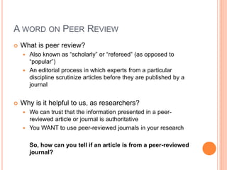 A WORD ON PEER REVIEW
 What is peer review?
 Also known as “scholarly” or “refereed” (as opposed to
“popular”)
 An editorial process in which experts from a particular
discipline scrutinize articles before they are published by a
journal
 Why is it helpful to us, as researchers?
 We can trust that the information presented in a peer-
reviewed article or journal is authoritative
 You WANT to use peer-reviewed journals in your research
So, how can you tell if an article is from a peer-reviewed
journal?
 
