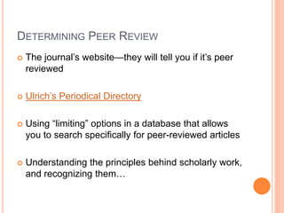 DETERMINING PEER REVIEW
 The journal’s website—they will tell you if it’s peer
reviewed
 Ulrich’s Periodical Directory
 Using “limiting” options in a database that allows
you to search specifically for peer-reviewed articles
 Understanding the principles behind scholarly work,
and recognizing them…
 