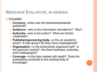 RESOURCE EVALUATION, IN GENERAL
 Consider:
 Currency—when was the book/article/website
published?
 Audience—who is this information intended for? Why?
 Authority—who is the author? What are his/her
credentials?
 Publisher/sponsoring body—is this an academic
press? A hate group? Do they have a bias/agenda?
 Organization—is the book/article organized well? Is
the grammar correct? Are there footnotes, endnotes,
and a bibliography?
 Coverage—is the topic treated with depth? Does the
book/article contribute to the existing body of
knowledge?
 