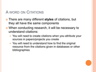 A WORD ON CITATIONS
 There are many different styles of citations, but
they all have the same components
 When conducting research, it will be necessary to
understand citations:
 You will need to create citations when you attribute your
sources in papers/projects you create
 You will need to understand how to find the original
resource from the citations given in databases or other
bibliographies
 