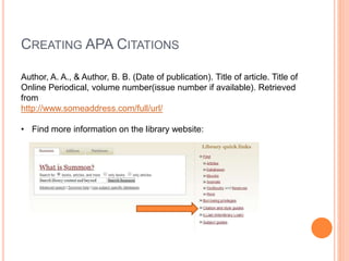 CREATING APA CITATIONS
Author, A. A., & Author, B. B. (Date of publication). Title of article. Title of
Online Periodical, volume number(issue number if available). Retrieved
from
http://www.someaddress.com/full/url/
• Find more information on the library website:
 