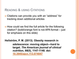 READING & USING CITATIONS
 Citations can provide you with an “address” for
tracking down additional articles
 How could we find the full article for the following
citation?
Hellström, P. M. (2013). Obesity research in
adolescence: moving object--hard to
target. American Journal of Clinical Nutrition,
98(5), 1147-1148.
 