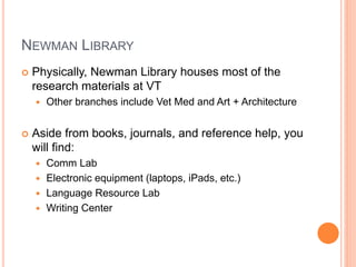 NEWMAN LIBRARY
 Physically, Newman Library houses most of the
research materials at VT
 Other branches include Vet Med and Art + Architecture
 Aside from books, journals, and reference help, you
will find:
 Comm Lab
 Electronic equipment (laptops, iPads, etc.)
 Language Resource Lab
 Writing Center
 
