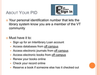ABOUT YOUR PID
 Your personal identification number that lets the
library system know you are a member of the VT
community
 Must have it to:
 Sign up for an Interlibrary Loan account
 Access databases from off campus
 Access electronic journals from off campus
 Access electronic books from off campus
 Renew your books online
 Check your record online
 Reserve a book if someone else has it checked out
 