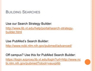 BUILDING SEARCHES
Use our Search Strategy Builder:
http://www.lib.vt.edu/help/portal/search-strategy-
builder.html
Use PubMed’s Search Builder:
http://www.ncbi.nlm.nih.gov/pubmed/advanced/
Off campus? Use this for PubMed Search Builder:
https://login.ezproxy.lib.vt.edu/login?url=http://www.nc
bi.nlm.nih.gov/pubmed?otool=vauvpilib
 