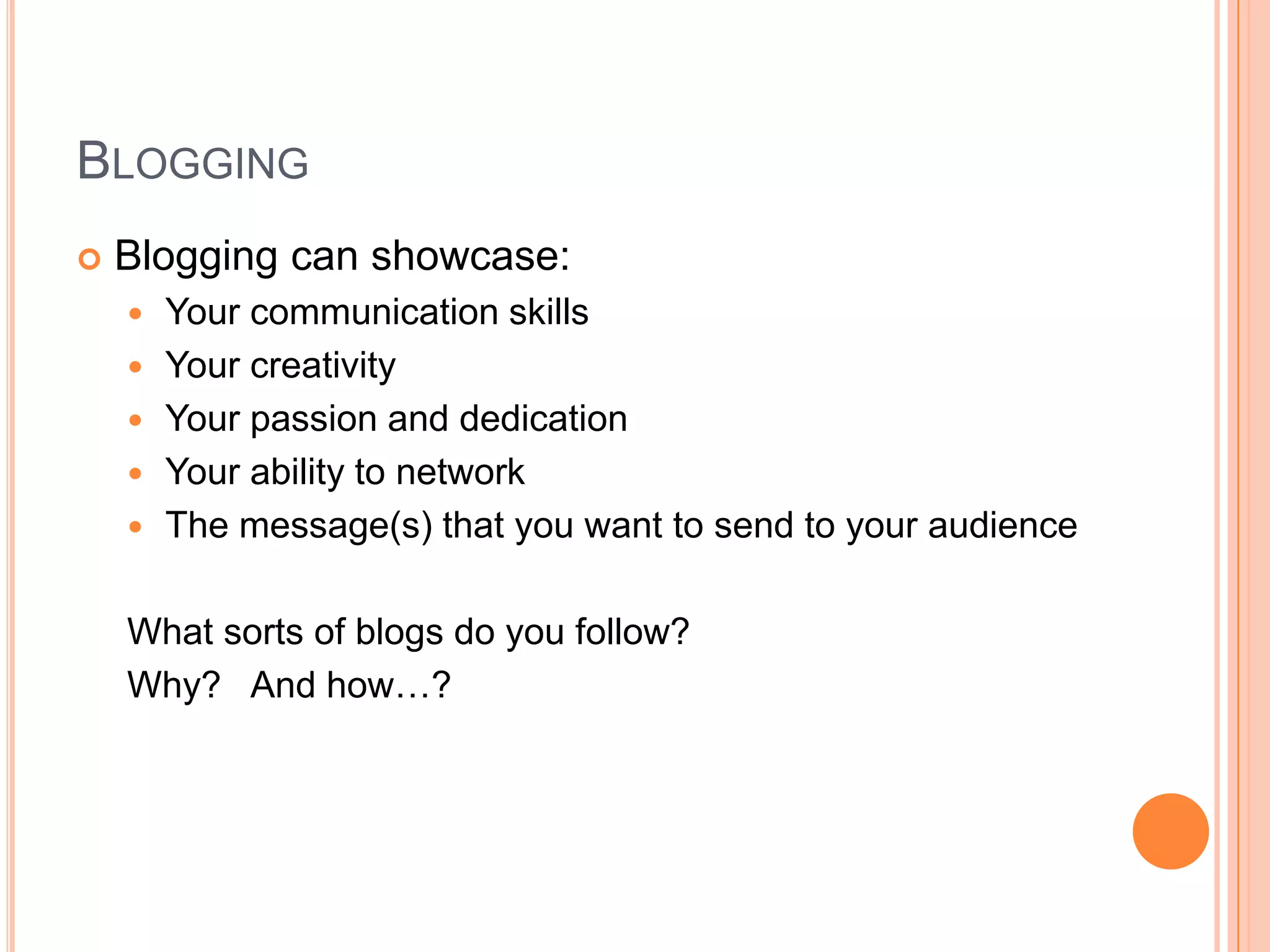 BloggingBlogging can showcase:Your communication skillsYour creativity Your passion and dedicationYour ability to networkThe message(s) that you want to send to your audienceWhat sorts of blogs do you follow?Why?   And how…?  