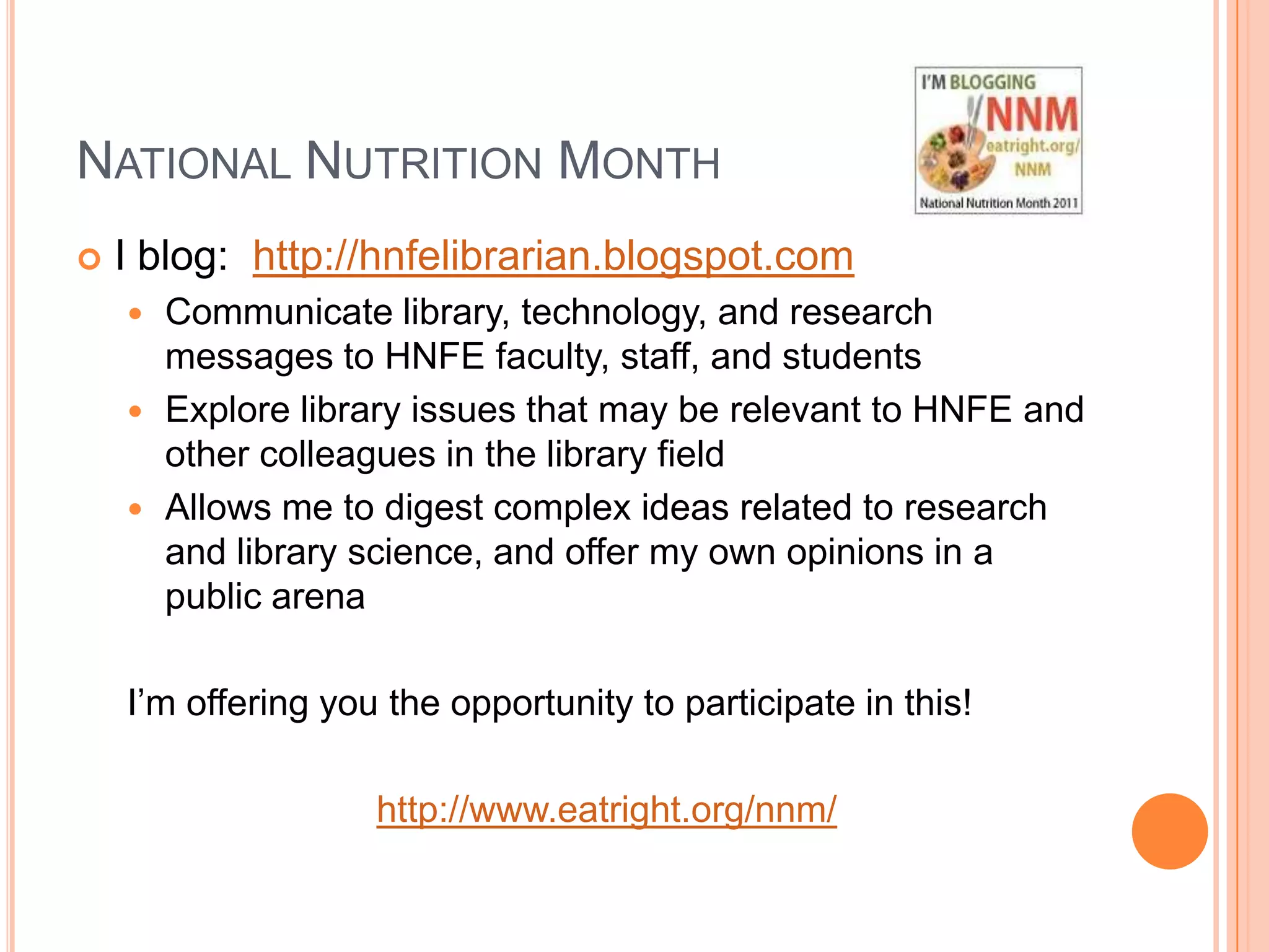 National Nutrition MonthI blog:  http://hnfelibrarian.blogspot.comCommunicate library, technology, and research messages to HNFE faculty, staff, and studentsExplore library issues that may be relevant to HNFE and other colleagues in the library fieldAllows me to digest complex ideas related to research and library science, and offer my own opinions in a public arenaI’m offering you the opportunity to participate in this! http://www.eatright.org/nnm/