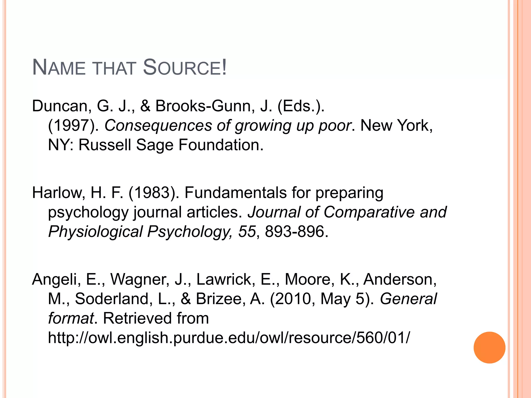 Name that Source!Duncan, G. J., & Brooks-Gunn, J. (Eds.). (1997). Consequences of growing up poor. New York, NY: Russell Sage Foundation.Harlow, H. F. (1983). Fundamentals for preparing psychology journal articles. Journal of Comparative and Physiological Psychology, 55, 893-896.Angeli, E., Wagner, J., Lawrick, E., Moore, K., Anderson, M., Soderland, L., & Brizee, A. (2010, May 5). General format. Retrieved from http://owl.english.purdue.edu/owl/resource/560/01/