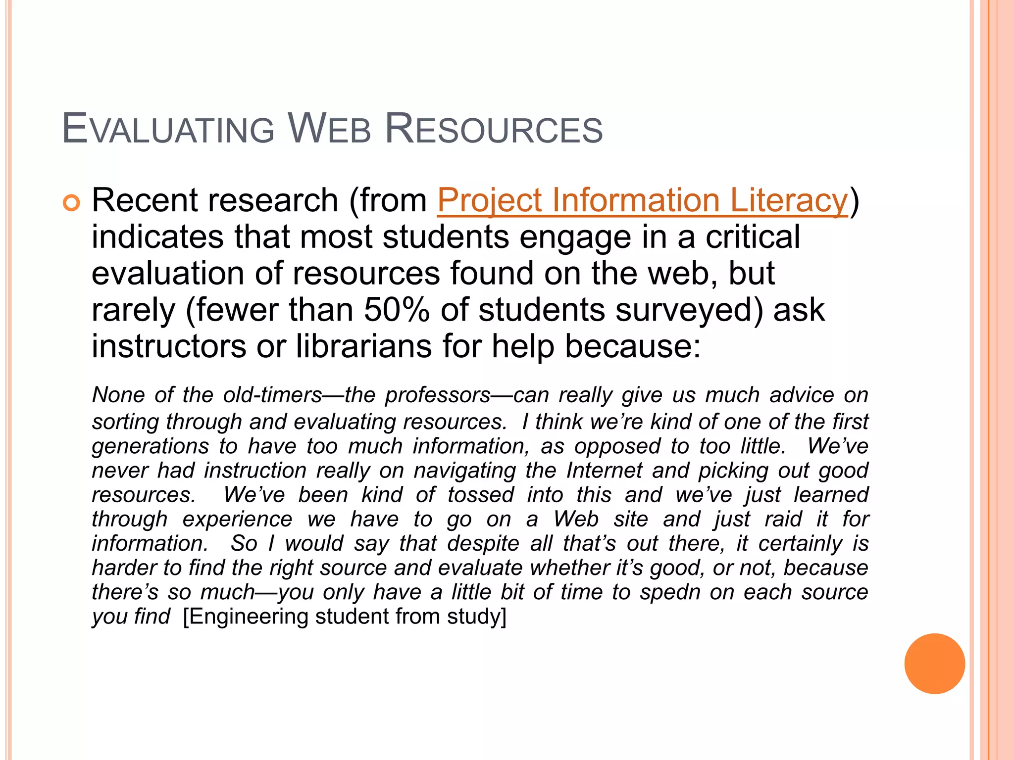 Evaluating Web ResourcesRecent research (from Project Information Literacy) indicates that most students engage in a critical evaluation of resources found on the web, but rarely (fewer than 50% of students surveyed) ask instructors or librarians for help because:None of the old-timers—the professors—can really give us much advice on sorting through and evaluating resources.  I think we’re kind of one of the first generations to have too much information, as opposed to too little.  We’ve never had instruction really on navigating the Internet and picking out good resources.  We’ve been kind of tossed into this and we’ve just learned through experience we have to go on a Web site and just raid it for information.  So I would say that despite all that’s out there, it certainly is harder to find the right source and evaluate whether it’s good, or not, because there’s so much—you only have a little bit of time to spedn on each source you find  [Engineering student from study]