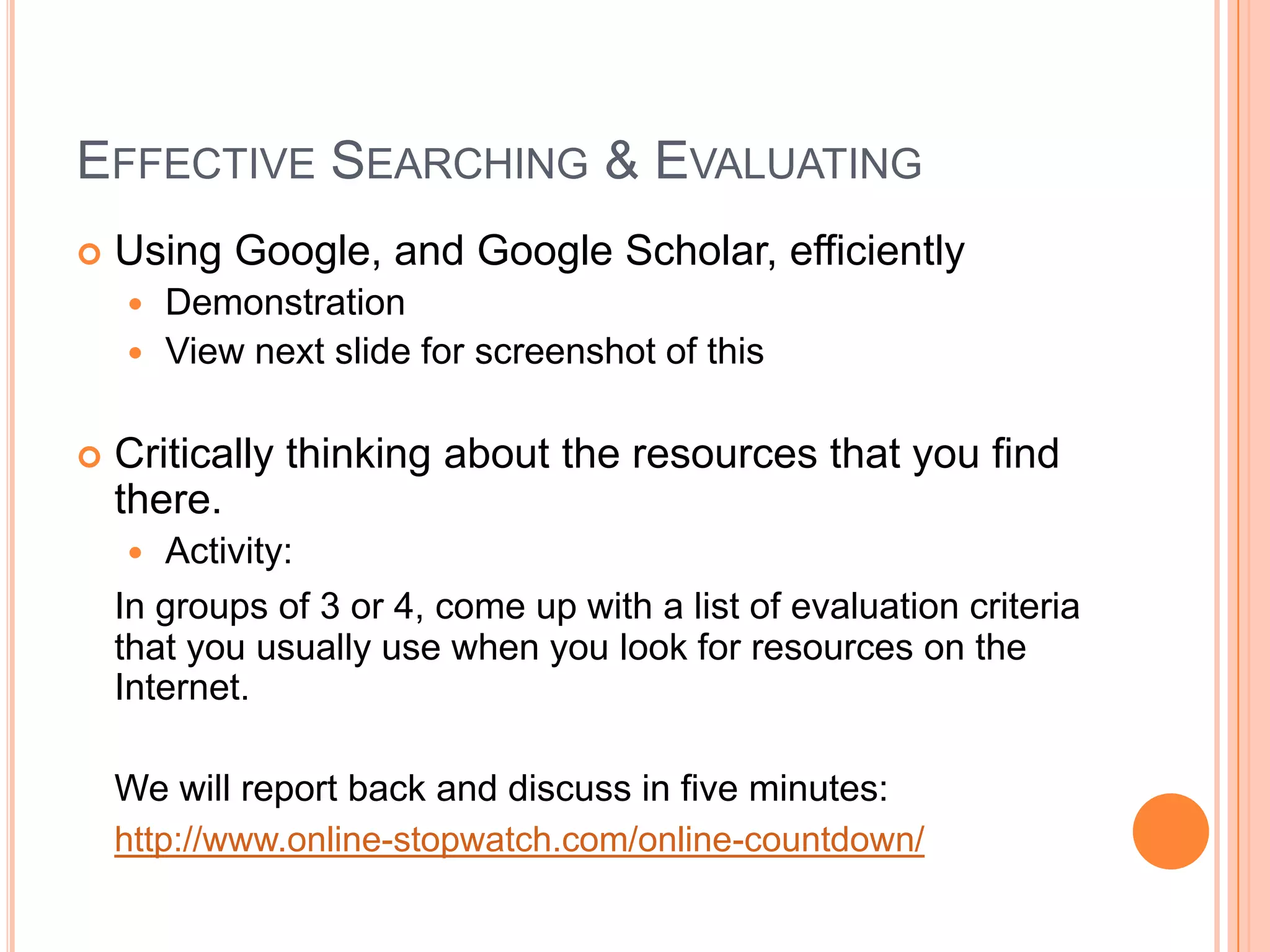 Effective Searching & EvaluatingUsing Google, and Google Scholar, efficientlyDemonstrationView next slide for screenshot of thisCritically thinking about the resources that you find there.Activity:  In groups of 3 or 4, come up with a list of evaluation criteria that you usually use when you look for resources on the Internet.  We will report back and discuss in five minutes:http://www.online-stopwatch.com/online-countdown/