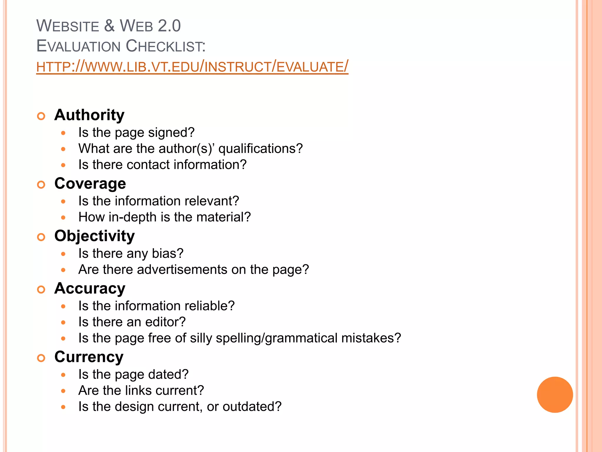 Website & Web 2.0 Evaluation Checklist:  http://www.lib.vt.edu/instruct/evaluate/AuthorityIs the page signed?What are the author(s)’ qualifications?Is there contact information?CoverageIs the information relevant?How in-depth is the material?ObjectivityIs there any bias?Are there advertisements on the page?AccuracyIs the information reliable?  Is there an editor?Is the page free of silly spelling/grammatical mistakes?CurrencyIs the page dated?Are the links current?Is the design current, or outdated?
