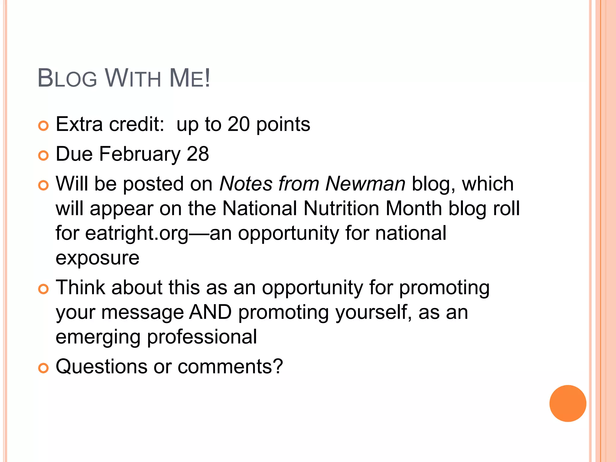 Blog With Me!Extra credit:  up to 20 pointsDue February 28Will be posted on Notes from Newman blog, which will appear on the National Nutrition Month blog roll for eatright.org—an opportunity for national exposureThink about this as an opportunity for promoting your message AND promoting yourself, as an emerging professionalQuestions or comments?  