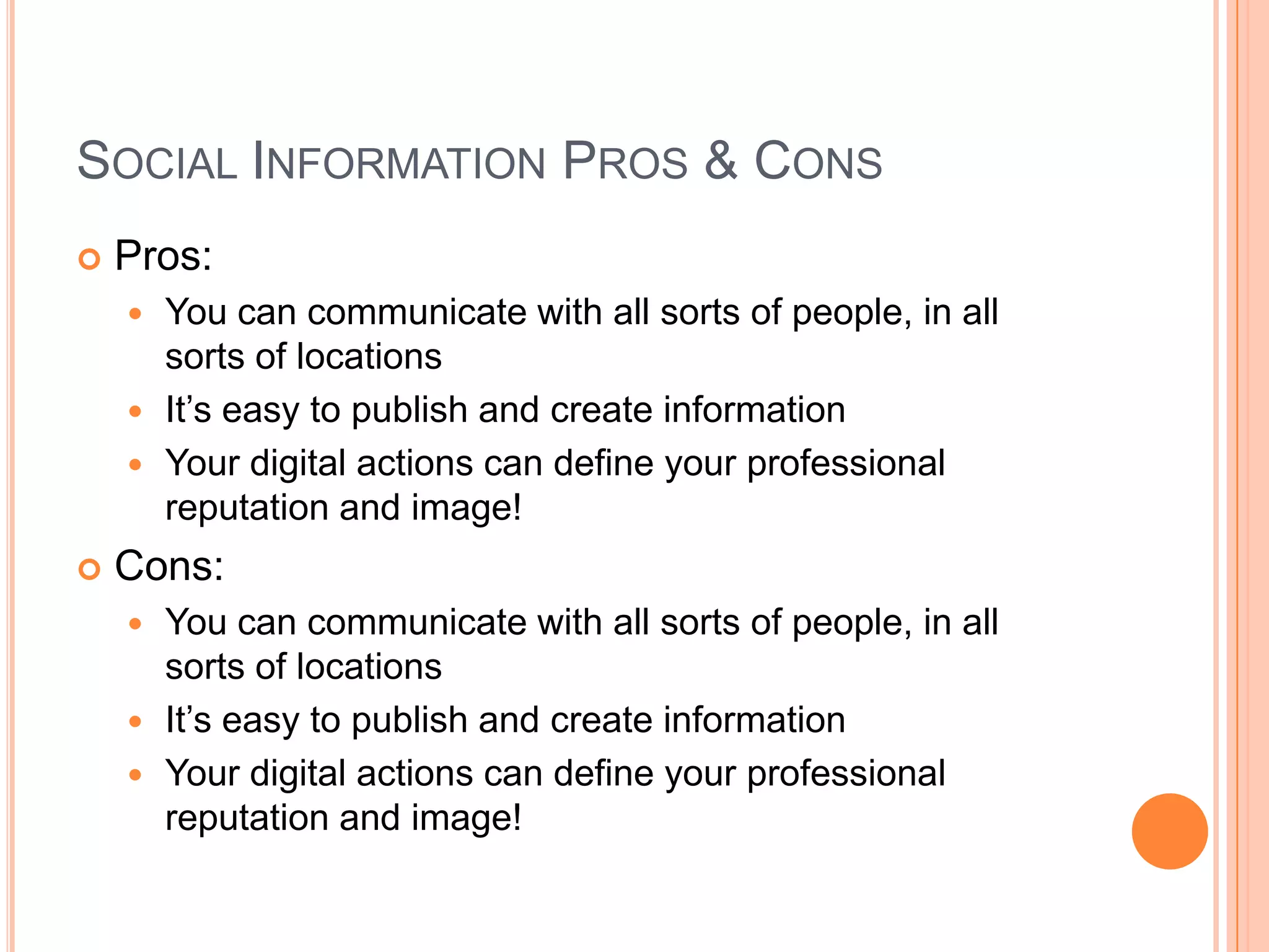 Social Information Pros & ConsPros:You can communicate with all sorts of people, in all sorts of locationsIt’s easy to publish and create informationYour digital actions can define your professional reputation and image!Cons:You can communicate with all sorts of people, in all sorts of locationsIt’s easy to publish and create informationYour digital actions can define your professional reputation and image!