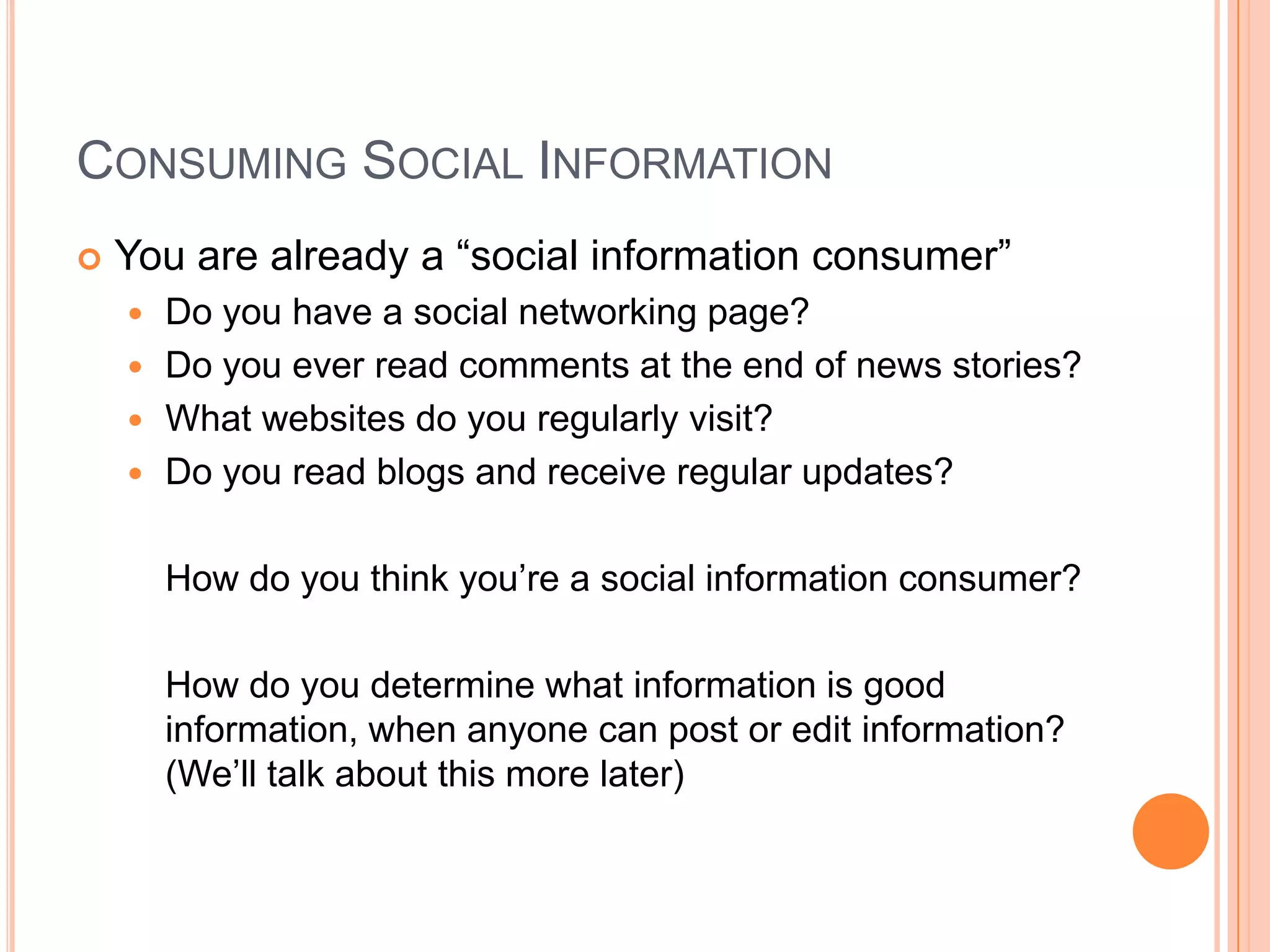 Consuming Social InformationYou are already a “social information consumer”Do you have a social networking page?Do you ever read comments at the end of news stories?What websites do you regularly visit?  Do you read blogs and receive regular updates?	How do you think you’re a social information consumer?How do you determine what information is good information, when anyone can post or edit information?  (We’ll talk about this more later)