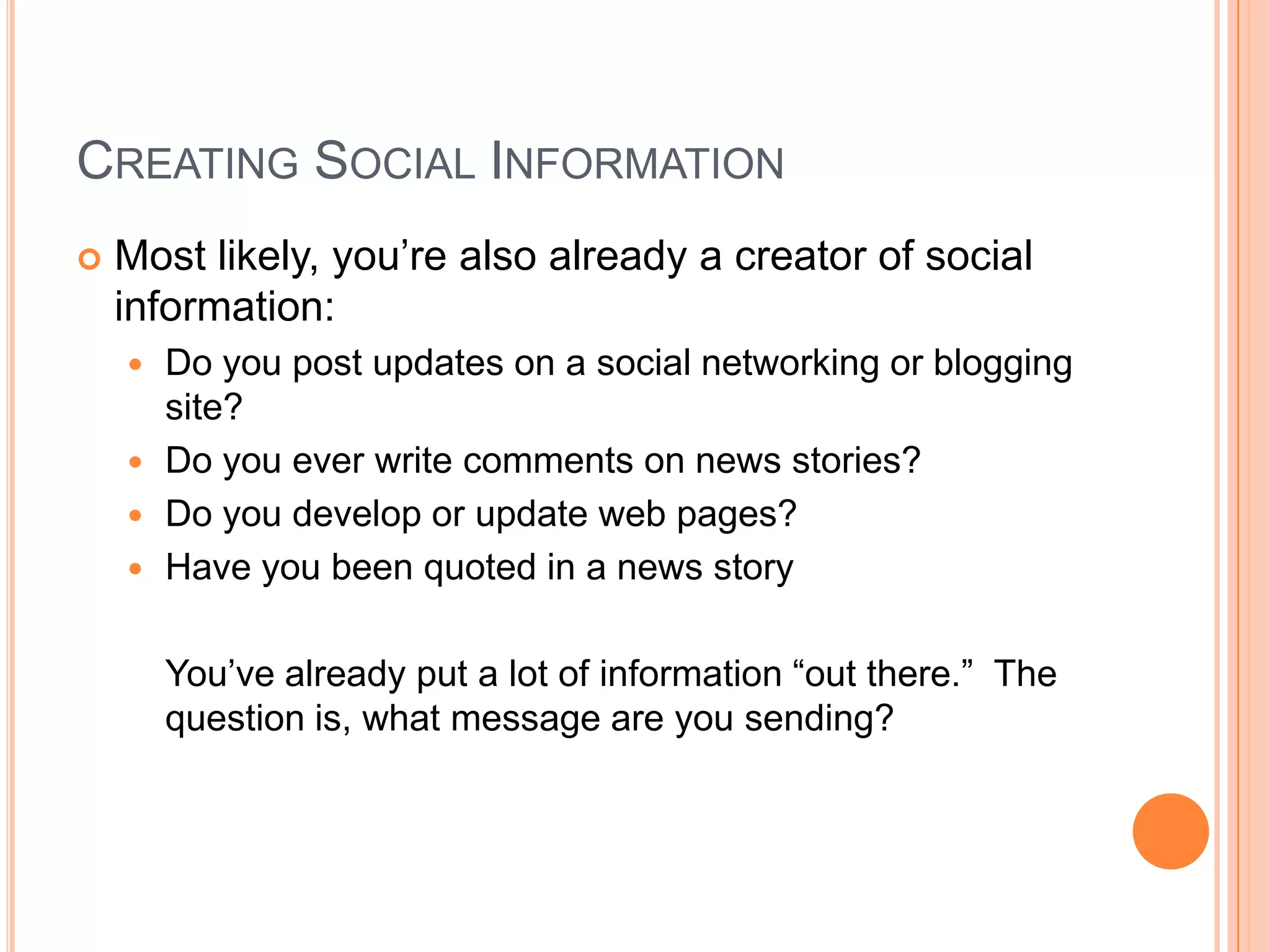 Creating Social InformationMost likely, you’re also already a creator of social information:Do you post updates on a social networking or blogging site?Do you ever write comments on news stories?Do you develop or update web pages?Have you been quoted in a news story	You’ve already put a lot of information “out there.”  The question is, what message are you sending?