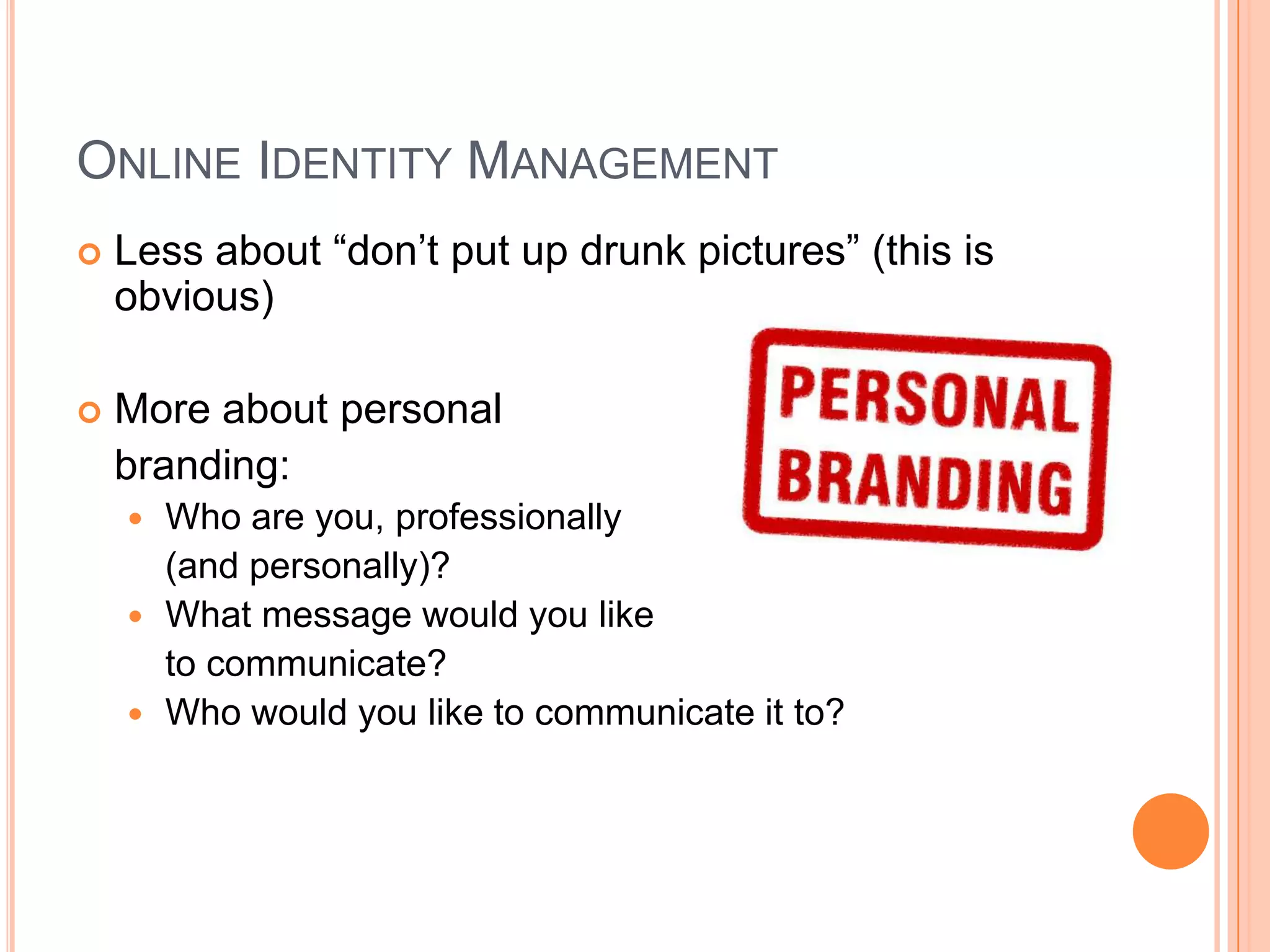 Online Identity ManagementLess about “don’t put up drunk pictures” (this is obvious) More about personal branding:Who are you, professionally (and personally)?What message would you like to communicate?Who would you like to communicate it to?