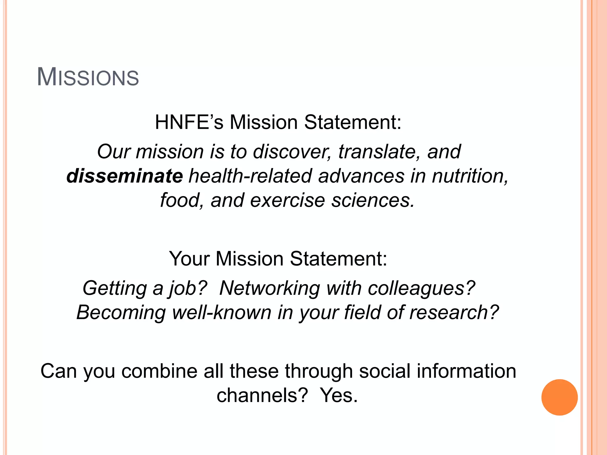 MissionsHNFE’s Mission Statement:Our mission is to discover, translate, and disseminate health-related advances in nutrition, food, and exercise sciences.Your Mission Statement:Getting a job?  Networking with colleagues?  Becoming well-known in your field of research?Can you combine all these through social information channels?  Yes.  