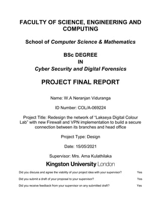 FACULTY OF SCIENCE, ENGINEERING AND
COMPUTING
School of Computer Science & Mathematics
BSc DEGREE
IN
Cyber Security and Digital Forensics
PROJECT FINAL REPORT
Name: W.A Neranjan Viduranga
ID Number: COL/A-069224
Project Title: Redesign the network of “Lakseya Digital Colour
Lab” with new Firewall and VPN implementation to build a secure
connection between its branches and head office
Project Type: Design
Date: 15/05/2021
Supervisor: Mrs. Ama Kulathilaka
Did you discuss and agree the viability of your project idea with your supervisor? Yes
Did you submit a draft of your proposal to your supervisor? Yes
Did you receive feedback from your supervisor on any submitted draft? Yes
 