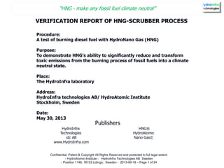 “HNG - make any fossil fuel climate neutral”
Confidential, Patent & Copyright All Rights Reserved and protected to full legal extent.
- HydroAtomic-Institute - HydroInfra Technologies AB Sweden
- Position 1146, 18123 Lidingo, Sweden - 2013-06-18 – Page 1 of 24
HydroInfra
Technologies
stc AB
www.HydroInfra.com
HNG®
HydroAtomic
Nano Gas©
VERIFICATION REPORT OF HNG-SCRUBBER PROCESS
Procedure:
A test of burning diesel fuel with HydroNano Gas (HNG)
Purpose:
To demonstrate HNG’s ability to significantly reduce and transform
toxic emissions from the burning process of fossil fuels into a climate
neutral state.
Place:
The HydroInfra laboratory
Address:
HydroInfra technologies AB/ HydroAtomic Institute
Stockholm, Sweden
Date:
May 30, 2013
Publishers
 