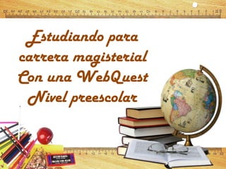 Estudiando para
carrera magisterial
Con una WebQuest
Nivel preescolar
 