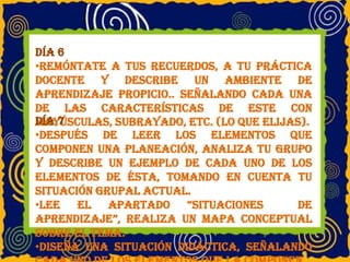 Día 6
•Remóntate a tus recuerdos, a tu práctica
docente y describe un ambiente de
aprendizaje propicio.. Señalando cada una
de las características de este con
mayúsculas, subrayado, etc. (lo que elijas).Día 7
•Después de leer los elementos que
componen una planeación, analiza tu grupo
y describe un ejemplo de cada uno de los
elementos de ésta, tomando en cuenta tu
situación grupal actual.
•Lee el apartado “situaciones de
aprendizaje”, realiza un mapa conceptual
sobre el tema.
•Diseña una situación didáctica, señalando
 