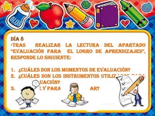 Día 8
•Tras realizar la lectura del apartado
“evaluación para el logro de aprendizajes”,
responde lo siguiente:
1. ¿Cuáles son los momentos de evaluación?
2. ¿Cuáles son los instrumentos utilizados para
la evaluación?
3. ¿Por qué y para qué evaluar?
 