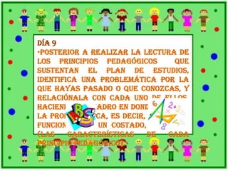 Día 9
•Posterior a realizar la lectura de
los principios pedagógicos que
sustentan el plan de estudios,
identifica una problemática por la
que hayas pasado o que conozcas, y
relaciónala con cada uno de ellos,
haciendo un cuadro en donde señales
la problemática, es decir, lo que no
funciona, y a un costado, lo que sí
(las características de cada
principio pedagógico).
 