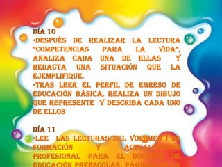 Día 10
•Después de realizar la lectura
“competencias para la vida”,
analiza cada una de ellas y
redacta una situación que la
ejemplifique.
•Tras leer el perfil de egreso de
educación básica, realiza un dibujo
que represente y describa cada uno
de ellos
Día 11
•Lee las lecturas del Volumen I de
formación y actualización
profesional para el docente de
 
