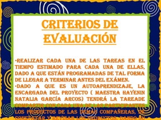 Criterios de
evaluación
•Realizar cada una de las tareas en el
tiempo estimado para cada una de ellas,
dado a que están programadas de tal forma
de llegar a terminar antes del exámen.
•Dado a que es un autoaprendizaje, la
encargada del proyecto ( maestra Hayenin
Natalia García Arcos) tendrá la tareade
compartir con cada una de las participantes
los productos de las demás compañeras, de
constatar y revisar los productos, dando su
 