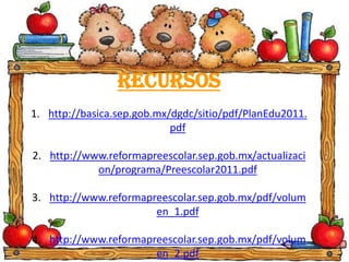 Recursos
1. http://basica.sep.gob.mx/dgdc/sitio/pdf/PlanEdu2011.
pdf
2. http://www.reformapreescolar.sep.gob.mx/actualizaci
on/programa/Preescolar2011.pdf
3. http://www.reformapreescolar.sep.gob.mx/pdf/volum
en_1.pdf
4. http://www.reformapreescolar.sep.gob.mx/pdf/volum
en_2.pdf
 