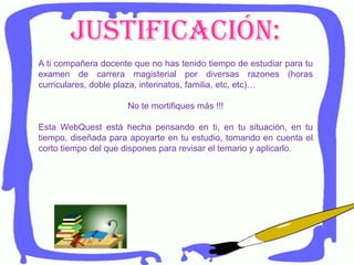 Justificación:
A ti compañera docente que no has tenido tiempo de estudiar para tu
examen de carrera magisterial por diversas razones (horas
curriculares, doble plaza, interinatos, familia, etc, etc)…
No te mortifiques más !!!
Esta WebQuest está hecha pensando en ti, en tu situación, en tu
tiempo, diseñada para apoyarte en tu estudio, tomando en cuenta el
corto tiempo del que dispones para revisar el temario y aplicarlo.
 