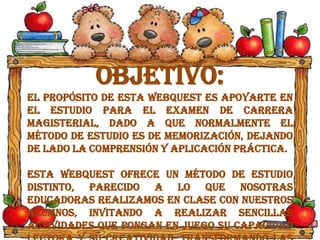 Objetivo:
El propósito de esta WebQuest es apoyarte en
el estudio para el examen de Carrera
Magisterial, dado a que normalmente el
método de estudio es de memorización, dejando
de lado la comprensión y aplicación práctica.
Esta WebQuest ofrece un método de estudio
distinto, parecido a lo que nosotras
educadoras realizamos en clase con nuestros
alumnos, invitando a realizar sencillas
actividades que pongan en juego su capacidad
 