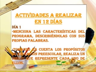 Actividades a realizar
en 12 días
Día 1
•Menciona las características del
programa, describiéndolas con sus
propias palabras.
•Tomando en cuenta los propósitos
de educación preescolar, realiza un
dibujo que represente cada uno de
ellos.
 