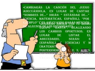 •Cambiarás la canción del juego
adecuándola. En lugar de cantar
“nombres de…” dirán: “ estándar de…”
(ciencia, matemáticas, español), “por
ejemplo” y es ahí cuando harás mención
de algunos de los estándares.
•Jugarás ahora con tu mismo
equipo “basta”. Realizando
los cambios oportunos. En
lugar de listar el
abecedario, serán: E
(español), C (ciencia) y M
(matemáticas).
Posteriormente 1, 2, 3, 4 o 5,
dependiendo el estándar que
vayan a resolver.
 