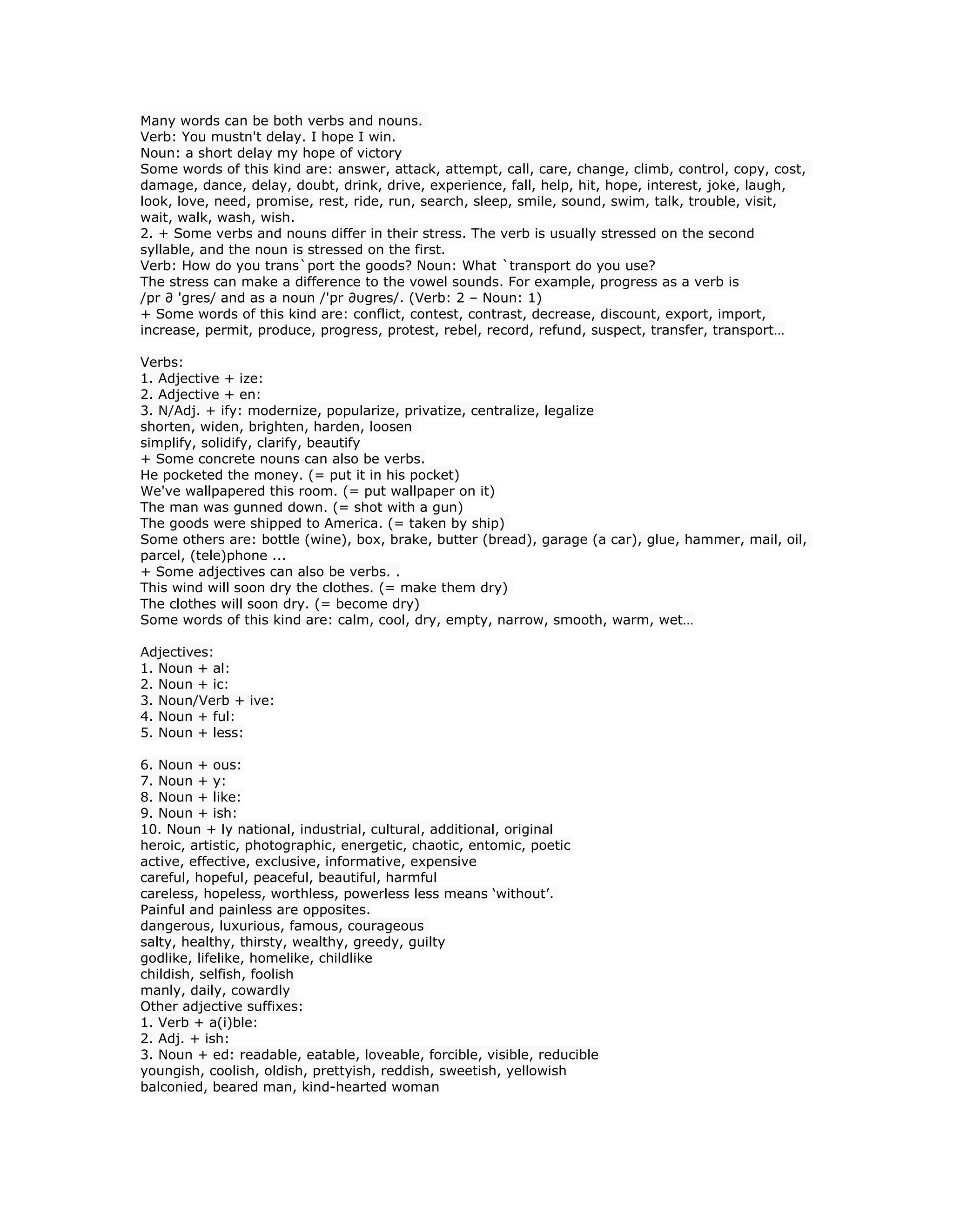 Many words can be both verbs and nouns.
Verb: You mustn't delay. I hope I win.
Noun: a short delay my hope of victory
Some words of this kind are: answer, attack, attempt, call, care, change, climb, control, copy, cost,
damage, dance, delay, doubt, drink, drive, experience, fall, help, hit, hope, interest, joke, laugh,
look, love, need, promise, rest, ride, run, search, sleep, smile, sound, swim, talk, trouble, visit,
wait, walk, wash, wish.
2. + Some verbs and nouns differ in their stress. The verb is usually stressed on the second
syllable, and the noun is stressed on the first.
Verb: How do you trans`port the goods? Noun: What `transport do you use?
The stress can make a difference to the vowel sounds. For example, progress as a verb is
/pr ∂ 'gres/ and as a noun /'pr ∂υgres/. (Verb: 2 – Noun: 1)
+ Some words of this kind are: conflict, contest, contrast, decrease, discount, export, import,
increase, permit, produce, progress, protest, rebel, record, refund, suspect, transfer, transport…
Verbs:
1. Adjective + ize:
2. Adjective + en:
3. N/Adj. + ify: modernize, popularize, privatize, centralize, legalize
shorten, widen, brighten, harden, loosen
simplify, solidify, clarify, beautify
+ Some concrete nouns can also be verbs.
He pocketed the money. (= put it in his pocket)
We've wallpapered this room. (= put wallpaper on it)
The man was gunned down. (= shot with a gun)
The goods were shipped to America. (= taken by ship)
Some others are: bottle (wine), box, brake, butter (bread), garage (a car), glue, hammer, mail, oil,
parcel, (tele)phone ...
+ Some adjectives can also be verbs. .
This wind will soon dry the clothes. (= make them dry)
The clothes will soon dry. (= become dry)
Some words of this kind are: calm, cool, dry, empty, narrow, smooth, warm, wet…
Adjectives:
1. Noun + al:
2. Noun + ic:
3. Noun/Verb + ive:
4. Noun + ful:
5. Noun + less:
6. Noun + ous:
7. Noun + y:
8. Noun + like:
9. Noun + ish:
10. Noun + ly national, industrial, cultural, additional, original
heroic, artistic, photographic, energetic, chaotic, entomic, poetic
active, effective, exclusive, informative, expensive
careful, hopeful, peaceful, beautiful, harmful
careless, hopeless, worthless, powerless less means ‘without’.
Painful and painless are opposites.
dangerous, luxurious, famous, courageous
salty, healthy, thirsty, wealthy, greedy, guilty
godlike, lifelike, homelike, childlike
childish, selfish, foolish
manly, daily, cowardly
Other adjective suffixes:
1. Verb + a(i)ble:
2. Adj. + ish:
3. Noun + ed: readable, eatable, loveable, forcible, visible, reducible
youngish, coolish, oldish, prettyish, reddish, sweetish, yellowish
balconied, beared man, kind-hearted woman
 