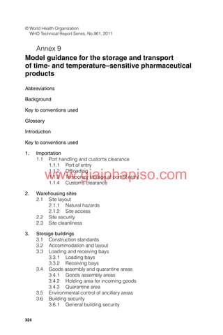 324
© World Health Organization
WHO Technical Report Series, No.961, 2011
Annex 9
Model guidance for the storage and transport
of time- and temperature–sensitive pharmaceutical
products
Abbreviations
Background
Key to conventions used
Glossary
Introduction
Key to conventions used
1. Importation
1.1 Port handling and customs clearance
1.1.1 Port of entry
1.1.2 Ofﬂoading
1.1.3 Temporary storage at port of entry
1.1.4 Customs clearance
2. Warehousing sites
2.1 Site layout
2.1.1 Natural hazards
2.1.2 Site access
2.2 Site security
2.3 Site cleanliness
3. Storage buildings
3.1 Construction standards
3.2 Accommodation and layout
3.3 Loading and receiving bays
3.3.1 Loading bays
3.3.2 Receiving bays
3.4 Goods assembly and quarantine areas
3.4.1 Goods assembly areas
3.4.2 Holding area for incoming goods
3.4.3 Quarantine area
3.5 Environmental control of ancillary areas
3.6 Building security
3.6.1 General building security
www.giaiphapiso.com
 