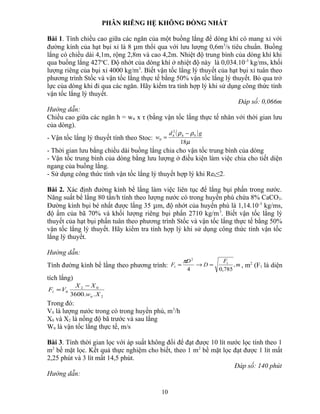 PHÂN RIÊNG HỆ KHÔNG ĐỒNG NHẤT
Bài 1. Tính chiều cao giữa các ngăn của một buồng lắng để dòng khí có mang xỉ với
đường kính của hạt bụi xỉ là 8 μm thổi qua với lưu lượng 0,6m3
/s tiêu chuẩn. Buồng
lắng có chiều dài 4,1m, rộng 2,8m và cao 4,2m. Nhiệt độ trung bình của dòng khí khi
qua buồng lắng 427o
C. Độ nhớt của dòng khí ở nhiệt độ này là 0,034.10-3
kg/ms, khối
lượng riêng của bụi xỉ 4000 kg/m3
. Biết vận tốc lắng lý thuyết của hạt bụi xỉ tuân theo
phương trình Stốc và vận tốc lắng thực tế bằng 50% vận tốc lắng lý thuyết. Bỏ qua trở
lực của dòng khi đi qua các ngăn. Hãy kiểm tra tính hợp lý khi sử dụng công thức tính
vận tốc lắng lý thuyết.
Đáp số: 0,066m
Hướng dẫn:
Chiều cao giữa các ngăn h = wtt x τ (bằng vận tốc lắng thực tế nhân với thời gian lưu
của dòng).
- Vận tốc lắng lý thuyết tính theo Stoc:
( )
µ
ρρ
18
0
2
0
gd
w hh −
=
- Thời gian lưu bằng chiều dài buồng lắng chia cho vận tốc trung bình của dòng
- Vận tốc trung bình của dòng bằng lưu lượng ở điều kiện làm việc chia cho tiết diện
ngang của buồng lắng.
- Sử dụng công thức tính vận tốc lắng lý thuyết hợp lý khi Reh≤2.
Bài 2. Xác định đường kính bể lắng làm việc liên tục để lắng bụi phấn trong nước.
Năng suất bể lắng 80 tấn/h tính theo lượng nước có trong huyền phù chứa 8% CaCO3.
Đường kính bụi bé nhất được lắng 35 μm, độ nhớt của huyền phù là 1,14.10-3
kg/ms,
độ ẩm của bã 70% và khối lượng riêng bụi phấn 2710 kg/m3
. Biết vận tốc lắng lý
thuyết của hạt bụi phấn tuân theo phương trình Stốc và vận tốc lắng thực tế bằng 50%
vận tốc lắng lý thuyết. Hãy kiểm tra tính hợp lý khi sử dụng công thức tính vận tốc
lắng lý thuyết.
Hướng dẫn:
Tính đường kính bể lắng theo phương trình: m
F
D
D
F ,
785,04
1
2
1 =→=
π
, m2
(F1 là diện
tích lắng)
2
02
01
..3600 Xw
XX
VF
tt
−
=
Trong đó:
V0 là lượng nước trong có trong huyền phù, m3
/h
X0 và X2 là nồng độ bã trước và sau lắng
Wtt là vận tốc lắng thực tế, m/s
Bài 3. Tính thời gian lọc với áp suất không đổi để đạt được 10 lít nước lọc tính theo 1
m2
bề mặt lọc. Kết quả thực nghiệm cho biết, theo 1 m2
bề mặt lọc đạt được 1 lít mất
2,25 phút và 3 lít mất 14,5 phút.
Đáp số: 140 phút
Hướng dẫn:
10
 
