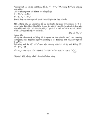 Phương trình lọc với áp suất không đổi là: τkVVV tđ =+ 22
. Trong đó Vtđ và k là các
hằng số lọc.
Giải hệ phương trình sau để tính các hằng số lọc
5,14..3.23
25,2..1.21
2
2
kV
kV
tđ
tđ
=+
=+
Sau đó thay vào phương trình lọc để tính thời gian lọc theo yêu cầu.
Bài 4. Dùng máy lọc khung bản để lọc huyền phù đạt được lượng nnước lọc 6 m3
trong 3 giờ. Tiến hành thí nghiệm ở cùng áp suất và cùng lớp bã xác định được các
hằng số lọc tính trên 1 m2
theo chu kỳ lọc 3 giờ là: k = 20,7.10-4
m2
/h, Vtđ = 0,145.10-2
m3
/m2
. Xác định bề mặt lọc cần thiết.
Đáp số: 77,5 m2
Hướng dẫn:
Bề mặt lọc cần thiết (F, m2
)bằng thể tích nước lọc theo yêu cầu (6m3
) chia cho năng
suất lọc (m3/m2) được tính dựa trên các hằng số lọc được xác định bằng thực nghiệm
(k và Vtđ).
Tính năng suất lọc (V, m3
/m2
) dựa vào phương trình lọc với áp suất không đổi:
2
324222
2
10.74,703.10.7,20.10.145,0.202
2
m
mVVVkVVV
kVVV
tđ
tđ
−−−
=→=−+→=−+
=+
τ
τ
Ghi chú: Một số đáp số đã cho có thể chưa đúng
11
 
