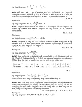 Áp dụng công thức: m
g
ww
h
g
PP
H hđ
,
2
2
1
2
2
0
−
++
−
=
ρ
Bài 8. Chất lỏng có KLR 960 m3
/kg được bơm vận chuyển từ bể chứa có áp suất
thường đến thiết bị có áp suất dư 37 at. Chiều cao cần vận chuyển là 16 m. Tổng tổn
thất qua trở lực trên ống hút và ống đẩy là 65,5 m. Xác định áp suất bơm tạo ra.
ĐS: 467 m
Hướng dẫn:
Áp dụng công thức: mh
g
PP
HH mhh ,12
Σ+
−
+=
ρ
Bài 9. Dùng bơm để vận chuyển dầu mazút có KLR tương đối 0,9 với năng suất 380
lít/phút. Áp suất toàn phần 30,8 m. Công suất của động cơ điện 2,5 KW. Tính hiệu
suất của bơm.
ĐS: η = 0,69
Hướng dẫn:
Áp dụng công thức: kwN
N
N
tieuton
tieuton
tt
5,2; ==η
Bài 10. Dùng bơm có năng suất 14 lít/s để bơm chất lỏng có KLR tương đối 1,16. Áp
suất toàn phần 58 m. Hiệu suất của bơm 0,64, hiệu suất truyền động 0,97 và hiệu suất
động cơ 0,95. Tính công suất của động cơ ?
ĐS: 15,68 KW
Hướng dẫn:
Áp dụng công thức:
η
ρ
3
10
TT
đc
gHQ
N =
Bài 11. Bơm píttông đặt ở vị trí có áp suất khí quyển 10 mH2O. Tổn thất áp suất ống
hút 5,5 mH2O. Chiều cao hút 3,6 m. Ở nhiệt nào của nước bơm có thể làm việc được.
Số liệu về sự phụ thuộc áp suất hơi bão hòa vào nhiệt độ cho ở bảng sau:
Nhiệt độ, o
C 5 10 20 30 40 50 60 70 80
ht, mH2O 0,09 0,12 0,24 0,43 0,75 1,25 2,02 3.17 4,82
ĐS: 43o
C
Hướng dẫn:
Áp dụng công thức : m
g
p
h
g
p
g
p
H l
m
la
,1
ρρρ
→−−= ∑
Căn cứ số liệu cho ở bảng, dùng phương pháp nội suy để tìm nhiệt độ.
Bài 12. Bơm vi sai dùng để vận chuyển chât lỏng có đường kính píttông lớn 340 mm,
đường kính píttông nhỏ (cán píttông) 240 mm, khoảng chạy của pít tông 480 mm. Số
vòng quay của động cơ 60 vòng/phút. Hiệu suất chung 0,85. Xác định năng suất của
bơm, lượng chất lỏng chảy ở phía píttông lớn và nhỏ.
ĐS: 2,22 m3
/phút; 0,0184 m3
/s; 0,0186 m3
/s
Hướng dẫn:
Áp dụng công thức: ( )SnfFQfSnQFSnQ nl −=== 000 ;; ηηη
3
 