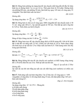 Bài 13. Dùng bơm píttông tác dụng kép để vận chuyển chất lỏng đến đổ đầy bể chứa
hình trụ có đường kính 3 m và cao 2,6 m. Thời gian bơm là 25,6 phút. Đường kính
của píttông180 mm, cán píttông 50 mm, bán kính tay quay 145 mm, số vòng quay 55
vòng/phút. Xác định hiệu suất của bơm ?
ĐS: 0,919
Hướng dẫn:
Áp dụng công thức: ( )SnfFQQ
Q
Q
lttt
lt
tt
−=== 2;
6,25
6,2.3.785,0
;
2
η
Bài 14. Dùng bơm ly tâm có số vòng quay 1800 vòng/phút để vận chuyển nước ở 30
o
C với năng suất 140 m3
/s. Áp suất khí quyển là 745 torr. Tổn thất áp suất ở ống hút
là 7,29 m. Tính chiều cao hút lý thuyết.
ĐS: H1 m4,2≤
Hướng dẫn:
Áp dụng công thức : ∑−−≤ m
la
h
g
p
g
p
H
ρρ
1
Dùng số liệu ở bảng của bài 11 để tra m
g
pl
43,0=
ρ
Bài 15. Dùng bơm tuye để vận chuyển dung dịch có KLR tương đối 1,06 từ bể chứa
đặt ở mặt đất với năng suất 2,5 lit/s. Chiều cao cần bơm là 3,8 m. Nước được dùng
cho bơm tuye có áp suất dư 1,9 at. Hiệu suất của bơm 0,15. Tính lượng nước tiêu thụ
trong quá trình bơm.
ĐS: 8,31 m3
/h
Hướng dẫn:
Đã biết: 2
4
10.81,9.9,1;
m
Np
p
N
Q
N
N
N
N tieutoncoich
tieuton
tieuton
coich
=∆
∆
=→=→=
η
η
Bài 16. Dùng không khí nén để vận chuyển axit sunfuric có khối lượng riêng tương
đối 1,78 từ bể chứa lên cao 21m. Tính áp suất của khí nén.
Đáp số: áp suất dư 3,738at
Hướng dẫn:
Áp suất dư của khí nén bằng áp suất của cột chất lỏng (axit sunfuric) có chiều cao
21m.
Bài 17. Tính năng suất của bơm răng khía. Các số liệu cho: số vòng quay n = 650
vòng/phút; số răng khía 12; bề rộng bánh răng 33 mm, tiết diện phần rỗng 7,85 cm2
;
hiệu suất chung 0,7.
Đáp số: 282,8 lít/phút
Hướng dẫn:
Áp dụng công thức: fbznQ 20η= . TRong đó:
η0 là hiệu suất chung
f là tiết diện phần rỗng
b là bề rộng bánh răng
z là số răng khía
n là số vòng quay
4
 