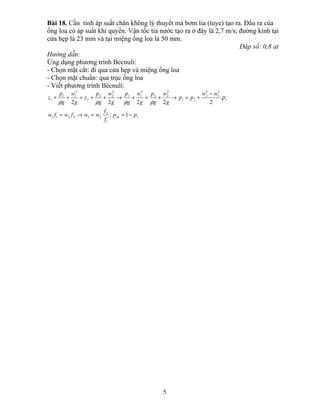 Bài 18. Cần tính áp suất chân không lý thuyết mà bơm tia (tuye) tạo ra. Đầu ra của
ống loa có áp suất khí quyển. Vận tốc tia nước tạo ra ở đây là 2,7 m/s; đường kính tại
cửa hẹp là 23 mm và tại miệng ống loa là 50 mm.
Đáp số: 0,8 at
Hướng dẫn:
Ứng dụng phương trình Becnuli:
- Chọn mặt cắt: đi qua cửa hẹp và miệng ống loa
- Chọn mặt chuẩn: qua trục ống loa
- Viết phương trình Bécnuli:
1
1
2
212211
2
1
2
2
21
2
22
2
11
2
22
2
2
11
1
1;
;
22222
pp
f
f
wwfwfw
ww
pp
g
w
g
p
g
w
g
p
g
w
g
p
z
g
w
g
p
z
ck −==→=
−
+=→+=+→++=++ ρ
ρρρρ
5
 