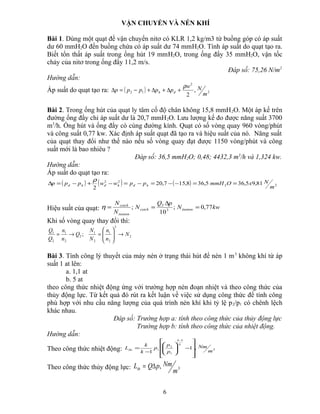 VẬN CHUYỂN VÀ NÉN KHÍ
Bài 1. Dùng một quạt để vận chuyển nitơ có KLR 1,2 kg/m3 từ buồng góp có áp suất
dư 60 mmH2O đến buồng chứa có áp suất dư 74 mmH2O. Tính áp suất do quạt tạo ra.
Biết tổn thất áp suất trong ống hút 19 mmH2O, trong ống đẩy 35 mmH2O, vận tốc
chảy của nitơ trong ống đẩy 11,2 m/s.
Đáp số: 75,26 N/m2
Hướng dẫn:
Áp suất do quạt tạo ra: ( ) 2
2
12 ,
2 m
Nw
ppppp đh
ρ
+∆+∆+−=∆
Bài 2. Trong ống hút của quạt ly tâm cố độ chân không 15,8 mmH2O. Một áp kế trên
đường ống đẩy chỉ áp suất dư là 20,7 mmH2O. Lưu lượng kế đo được năng suất 3700
m3
/h. Ống hút và ống đẩy có cùng đường kính. Quạt có số vòng quay 960 vòng/phút
và công suất 0,77 kw. Xác định áp suất quạt đã tạo ra và hiệu suất của nó. Năng suất
của quạt thay đổi như thế nào nếu số vòng quay đạt được 1150 vòng/phút và công
suất mới là bao nhiêu ?
Đáp số: 36,5 mmH2O; 0,48; 4432,3 m3
/h và 1,324 kw.
Hướng dẫn:
Áp suất do quạt tạo ra:
( ) ( ) ( ) 22
22
81,95,365,368,157,20
2 m
NxOmmHppwwppp hđhđhđ ==−−=−=−+−=∆
ρ
Hiệu suất của quạt: kwN
pQ
N
N
N
tieuton
T
coich
tieuton
coich
77,0;
10
; 3
=
∆
==η
Khi số vòng quay thay đổi thì:
2
3
2
1
2
1
2
2
1
2
1
; N
n
n
N
N
Q
n
n
Q
Q
→





=→=
Bài 3. Tính công lý thuyết của máy nén ở trạng thái hút để nén 1 m3
không khí từ áp
suất 1 at lên:
a. 1,1 at
b. 5 at
theo công thức nhiệt động ứng với trường hợp nén đoạn nhiệt và theo công thức của
thủy động lực. Từ kết quả đó rút ra kết luận về việc sử dụng công thức để tính công
phù hợp với nhu cầu năng lượng của quá trình nén khí khi tỷ lệ p2/p1 có chênh lệch
khác nhau.
Đáp số: Trường hợp a: tính theo công thức của thủy động lực
Trường hợp b: tính theo công thức của nhiệt động.
Hướng dẫn:
Theo công thức nhiệt động: 3
1
1
2
1 ,1
1 m
Nm
p
p
p
k
k
L
k
k
đo










−





−
=
−
Theo công thức thủy động lực: 3,
m
NmpQLth ∆=
6
 