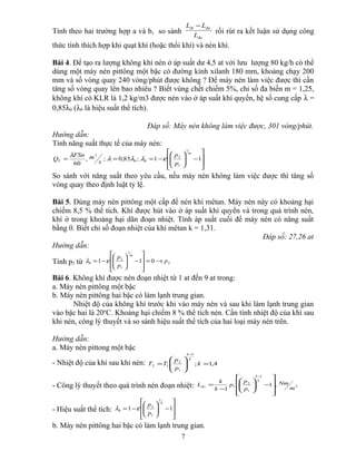 Tính theo hai trường hợp a và b, so sánh
đo
đoth
L
LL −
rồi rút ra kết luận sử dụng công
thức tính thích hợp khi quạt khí (hoặc thổi khí) và nén khí.
Bài 4. Để tạo ra lượng không khí nén ở áp suất dư 4,5 at với lưu lượng 80 kg/h có thể
dùng một máy nén pittông một bậc có đường kính xilanh 180 mm, khoảng chạy 200
mm và số vòng quay 240 vòng/phút được không ? Để máy nén làm việc được thì cần
tăng số vòng quay lên bao nhiêu ? Biết vùng chết chiếm 5%, chỉ số đa biến m = 1,25,
không khí có KLR là 1,2 kg/m3 được nén vào ở áp suất khí quyển, hệ số cung cấp λ =
0,85λ0 (λ0 là hiệu suất thể tích).
Đáp số: Máy nén không làm việc được, 301 vòng/phút.
Hướng dẫn:
Tính năng suất thực tế của máy nén:








−





−=== 11;85,0;,
60
1
1
2
00
3
m
T
p
p
s
mFSn
Q ελλλ
λ
So sánh với năng suất theo yêu cầu, nếu máy nén không làm việc được thì tăng số
vòng quay theo định luật tỷ lệ.
Bài 5. Dùng máy nén pittông một cấp để nén khí mêtan. Máy nén này có khoảng hại
chiếm 8,5 % thể tích. Khí được hút vào ở áp suất khí quyển và trong quá trình nén,
khí ở trong khoảng hại dãn đoạn nhiệt. Tính áp suất cuối để máy nén có năng suất
bằng 0. Biết chỉ số đoạn nhiệt của khí mêtan k = 1,31.
Đáp số: 27,26 at
Hướng dẫn:
Tính p2 từ 2
1
1
2
0 011 p
p
p m
→=








−





−= ελ
Bài 6. Không khí được nén đoạn nhiệt từ 1 at đến 9 at trong:
a. Máy nén pittông một bậc
b. Máy nén pittông hai bậc có làm lạnh trung gian.
Nhiệt độ của không khí trước khi vào máy nén và sau khi làm lạnh trung gian
vào bậc hai là 20o
C. Khoảng hại chiếm 8 % thể tích nén. Cần tính nhiệt độ của khí sau
khi nén, công lý thuyết và so sánh hiệu suất thể tích của hai loại máy nén trên.
Hướng dẫn:
a. Máy nén pittong một bậc
- Nhiệt độ của khí sau khi nén: 4,1;
1
1
2
12 =





=
−
k
p
p
TT
k
k
- Công lý thuyết theo quá trình nén đoạn nhiệt: 3
1
1
2
1 ,1
1 m
Nm
p
p
p
k
k
L
k
k
đo










−





−
=
−
- Hiệu suất thể tích: 







−





−= 11
1
1
2
0
k
p
p
ελ
b. Máy nén pittông hai bậc có làm lạnh trung gian.
7
 